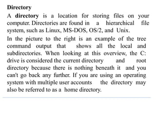 Directory
A directory is a location for storing files on your
computer. Directories are found in a hierarchical file
system, such as Linux, MS-DOS, OS/2, and Unix.
In the picture to the right is an example of the tree
command output that shows all the local and
subdirectories. When looking at this overview, the C:
drive is considered the current directory and root
directory because there is nothing beneath it and you
can't go back any further. If you are using an operating
system with multiple user accounts the directory may
also be referred to as a home directory.
 