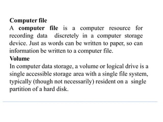 Computer file
A computer file is a computer resource for
recording data discretely in a computer storage
device. Just as words can be written to paper, so can
information be written to a computer file.
Volume
In computer data storage, a volume or logical drive is a
single accessible storage area with a single file system,
typically (though not necessarily) resident on a single
partition of a hard disk.
 