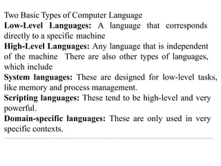 Two Basic Types of Computer Language
Low-Level Languages: A language that corresponds
directly to a specific machine
High-Level Languages: Any language that is independent
of the machine There are also other types of languages,
which include
System languages: These are designed for low-level tasks,
like memory and process management.
Scripting languages: These tend to be high-level and very
powerful.
Domain-specific languages: These are only used in very
specific contexts.
 