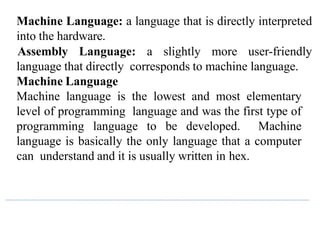 Machine Language: a language that is directly interpreted
into the hardware.
Assembly Language: a slightly more user-friendly
language that directly corresponds to machine language.
Machine Language
Machine language is the lowest and most elementary
level of programming language and was the first type of
programming language to be developed. Machine
language is basically the only language that a computer
can understand and it is usually written in hex.
 