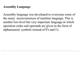 Assembly Language
Assembly language was developed to overcome some of
the many inconveniences of machine language. This is
another low-level but very important language in which
operation codes and operands are given in the form of
alphanumeric symbols instead of 0’s and l’s.
 