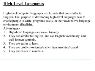 High-Level Languages
High-level computer languages use formats that are similar to
English. The purpose of developing high-level languages was to
enable people to write programs easily, in their own native language
environment (English).
Advantages:-
1. High-level languages are user- friendly.
2. They are similar to English and use English vocabulary and
well-known symbols.
3. They are easier to learn.
4. They are problem-oriented rather than 'machine'-based.
5. They are easier to maintain.
 
