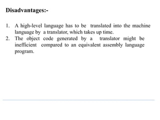 Disadvantages:-
1. A high-level language has to be translated into the machine
language by a translator, which takes up time.
2. The object code generated by a translator might be
inefficient compared to an equivalent assembly language
program.
 