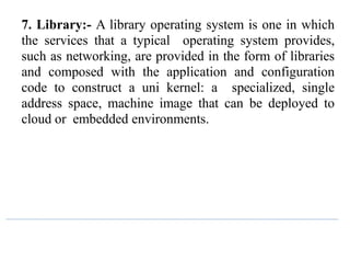 7. Library:- A library operating system is one in which
the services that a typical operating system provides,
such as networking, are provided in the form of libraries
and composed with the application and configuration
code to construct a uni kernel: a specialized, single
address space, machine image that can be deployed to
cloud or embedded environments.
 