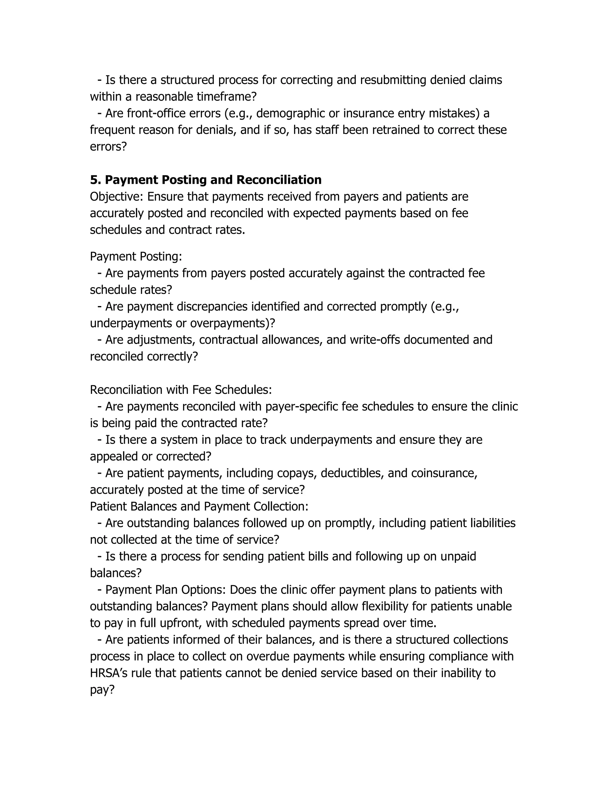 - Is there a structured process for correcting and resubmitting denied claims
within a reasonable timeframe?
- Are front-office errors (e.g., demographic or insurance entry mistakes) a
frequent reason for denials, and if so, has staff been retrained to correct these
errors?
5. Payment Posting and Reconciliation
Objective: Ensure that payments received from payers and patients are
accurately posted and reconciled with expected payments based on fee
schedules and contract rates.
Payment Posting:
- Are payments from payers posted accurately against the contracted fee
schedule rates?
- Are payment discrepancies identified and corrected promptly (e.g.,
underpayments or overpayments)?
- Are adjustments, contractual allowances, and write-offs documented and
reconciled correctly?
Reconciliation with Fee Schedules:
- Are payments reconciled with payer-specific fee schedules to ensure the clinic
is being paid the contracted rate?
- Is there a system in place to track underpayments and ensure they are
appealed or corrected?
- Are patient payments, including copays, deductibles, and coinsurance,
accurately posted at the time of service?
Patient Balances and Payment Collection:
- Are outstanding balances followed up on promptly, including patient liabilities
not collected at the time of service?
- Is there a process for sending patient bills and following up on unpaid
balances?
- Payment Plan Options: Does the clinic offer payment plans to patients with
outstanding balances? Payment plans should allow flexibility for patients unable
to pay in full upfront, with scheduled payments spread over time.
- Are patients informed of their balances, and is there a structured collections
process in place to collect on overdue payments while ensuring compliance with
HRSA’s rule that patients cannot be denied service based on their inability to
pay?
 