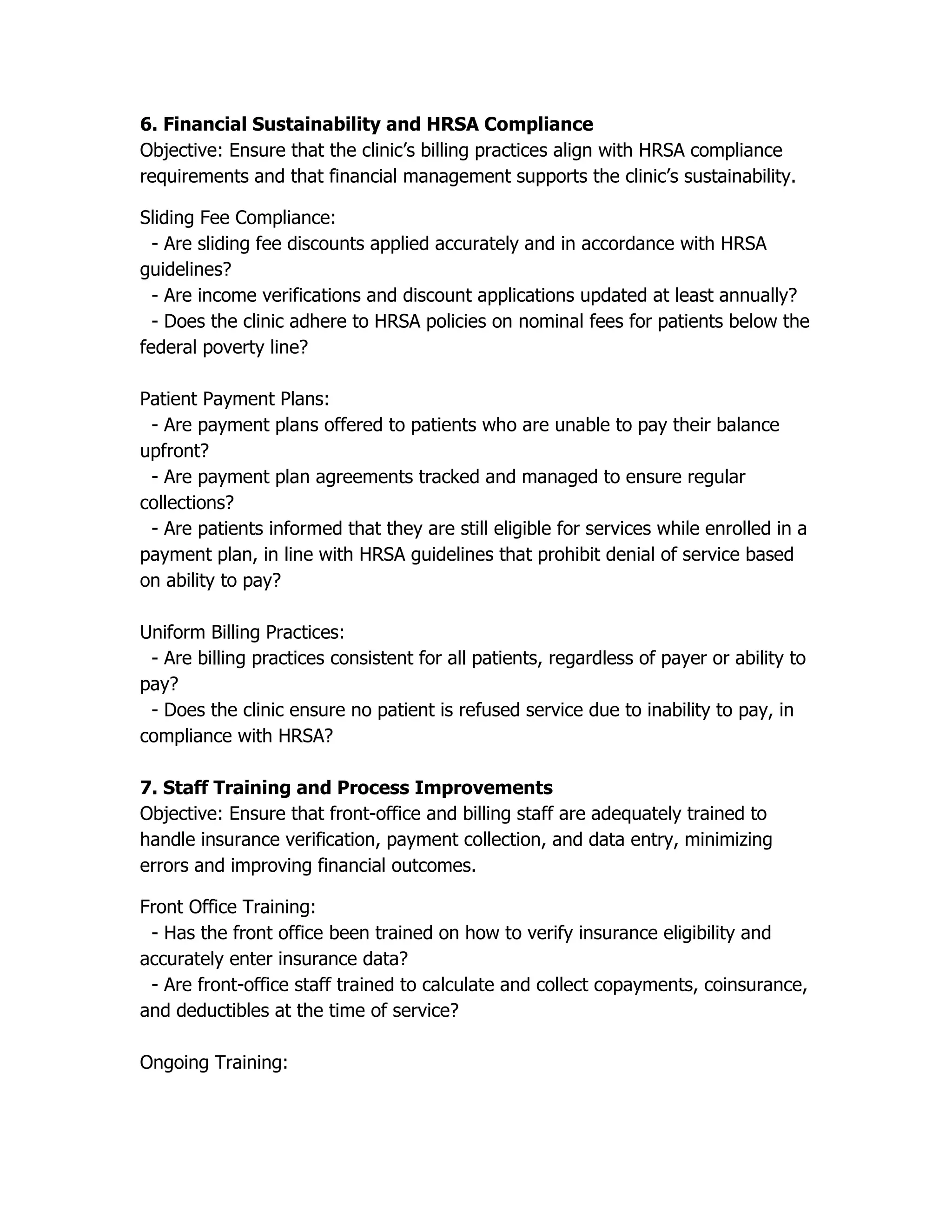 6. Financial Sustainability and HRSA Compliance
Objective: Ensure that the clinic’s billing practices align with HRSA compliance
requirements and that financial management supports the clinic’s sustainability.
Sliding Fee Compliance:
- Are sliding fee discounts applied accurately and in accordance with HRSA
guidelines?
- Are income verifications and discount applications updated at least annually?
- Does the clinic adhere to HRSA policies on nominal fees for patients below the
federal poverty line?
Patient Payment Plans:
- Are payment plans offered to patients who are unable to pay their balance
upfront?
- Are payment plan agreements tracked and managed to ensure regular
collections?
- Are patients informed that they are still eligible for services while enrolled in a
payment plan, in line with HRSA guidelines that prohibit denial of service based
on ability to pay?
Uniform Billing Practices:
- Are billing practices consistent for all patients, regardless of payer or ability to
pay?
- Does the clinic ensure no patient is refused service due to inability to pay, in
compliance with HRSA?
7. Staff Training and Process Improvements
Objective: Ensure that front-office and billing staff are adequately trained to
handle insurance verification, payment collection, and data entry, minimizing
errors and improving financial outcomes.
Front Office Training:
- Has the front office been trained on how to verify insurance eligibility and
accurately enter insurance data?
- Are front-office staff trained to calculate and collect copayments, coinsurance,
and deductibles at the time of service?
Ongoing Training:
 