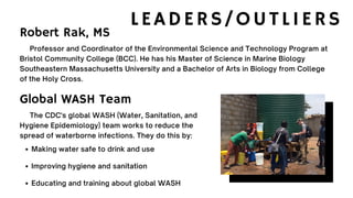 LEADERS/OUTLIERS
Professor and Coordinator of the Environmental Science and Technology Program at
Bristol Community College (BCC). He has his Master of Science in Marine Biology
Southeastern Massachusetts University and a Bachelor of Arts in Biology from College
of the Holy Cross.
Robert Rak, MS
Making water safe to drink and use
Improving hygiene and sanitation
Educating and training about global WASH
The CDC's global WASH (Water, Sanitation, and
Hygiene Epidemiology) team works to reduce the
spread of waterborne infections. They do this by:
Global WASH Team
 