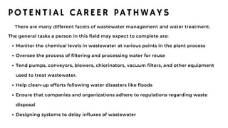 Monitor the chemical levels in wastewater at various points in the plant process
Oversee the process of filtering and processing water for reuse
Tend pumps, conveyors, blowers, chlorinators, vacuum filters, and other equipment
used to treat wastewater.
Help clean-up efforts following water disasters like floods
Ensure that companies and organizations adhere to regulations regarding waste
disposal
Designing systems to delay influxes of wastewater
There are many different facets of wastewater management and water treatment.
The general tasks a person in this field may expect to complete are:
POTENTIAL CAREER PATHWAYS
 