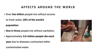 AFFECTS AROUND THE WORLD
Over two billion people live without access
to fresh water; 25% of the world's
population.
One in three people live without sanitation.
Approximately 3.5 million people die each
year due to diseases contracted within
contaminated water.
 