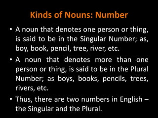 Kinds of Nouns: Number
• A noun that denotes one person or thing,
is said to be in the Singular Number; as,
boy, book, pencil, tree, river, etc.
• A noun that denotes more than one
person or thing, is said to be in the Plural
Number; as boys, books, pencils, trees,
rivers, etc.
• Thus, there are two numbers in English –
the Singular and the Plural.
 