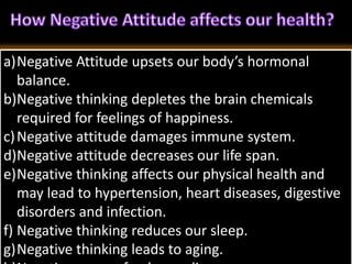 a)Negative Attitude upsets our body’s hormonal
balance.
b)Negative thinking depletes the brain chemicals
required for feelings of happiness.
c)Negative attitude damages immune system.
d)Negative attitude decreases our life span.
e)Negative thinking affects our physical health and
may lead to hypertension, heart diseases, digestive
disorders and infection.
f) Negative thinking reduces our sleep.
g)Negative thinking leads to aging.
 