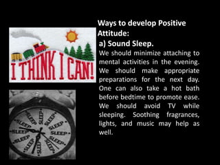 Ways to develop Positive
Attitude:
a) Sound Sleep.
We should minimize attaching to
mental activities in the evening.
We should make appropriate
preparations for the next day.
One can also take a hot bath
before bedtime to promote ease.
We should avoid TV while
sleeping. Soothing fragrances,
lights, and music may help as
well.
 