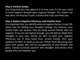 Step 3: Positive Scripts.
One thing that you may observe is on how easy it is for your mind
to build negative thought upon negative thought. The chatter not
only does not stop but it spins a drama that traps and limits you.
Step 4: Replace Negative Influences with Positive Ones
It is important that you identify external negative factors in your life
which may be holding your thoughts hostage. For instance, your
mental state can become toxic by being around friends who are
negative. If you are not vigilant enough, you will start to adopt their
thoughts as your own. Hence, be alert to what your negative
influences are. If they come from certain friends, limit your
exposure to them as much as you can. Refrain from discussing your
plans with people who will be unsupportive of your dreams and
goals. Instead surround yourself with thoughts and actions from
people who will empower you.
 