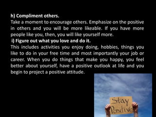 h) Compliment others.
Take a moment to encourage others. Emphasize on the positive
in others and you will be more likeable. If you have more
people like you, then, you will like yourself more.
i) Figure out what you love and do it.
This includes activities you enjoy doing, hobbies, things you
like to do in your free time and most importantly your job or
career. When you do things that make you happy, you feel
better about yourself, have a positive outlook at life and you
begin to project a positive attitude.
 