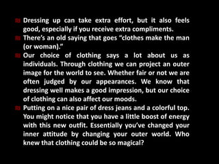 ₪ Dressing up can take extra effort, but it also feels
good, especially if you receive extra compliments.
₪ There’s an old saying that goes “clothes make the man
(or woman).”
₪ Our choice of clothing says a lot about us as
individuals. Through clothing we can project an outer
image for the world to see. Whether fair or not we are
often judged by our appearances. We know that
dressing well makes a good impression, but our choice
of clothing can also affect our moods.
₪ Putting on a nice pair of dress jeans and a colorful top.
You might notice that you have a little boost of energy
with this new outfit. Essentially you’ve changed your
inner attitude by changing your outer world. Who
knew that clothing could be so magical?
 