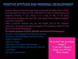 Positive attitude helps you cope more easily with the daily affairs of life.
It brings optimism into your life, and makes it easier to avoid worry and
negative thinking. If you adopt it as a way of life, it will bring
constructive changes into your life, and makes them happier, brighter
and more successful.
With a positive attitude you see the bright side of life, become
optimistic, and expect the best to happen. It is certainly a state of mind
that is well worth developing.
Co-relation between Positive Attitude and Personal Development:
a) Helps achieving goals and attaining success.
b) Success achieved faster and more easily.
c)More happiness.
d)More energy.
e)Greater inner power and strength.
f)The ability to inspire and motivate yourself
and others.
g) People respect you.
 