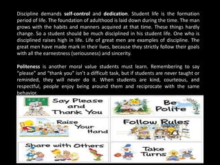 Discipline demands self-control and dedication. Student life is the formation
period of life. The foundation of adulthood is laid down during the time. The man
grows with the habits and manners acquired at that time. These things hardly
change. So a student should be much disciplined in his student life. One who is
disciplined raises high in life. Life of great men are examples of discipline. The
great men have made mark in their lives, because they strictly follow their goals
with all the earnestness (seriousness) and sincerity.
Politeness is another moral value students must learn. Remembering to say
“please” and “thank you” isn’t a difficult task, but if students are never taught or
reminded, they will never do it. When students are kind, courteous, and
respectful, people enjoy being around them and reciprocate with the same
behavior.
 