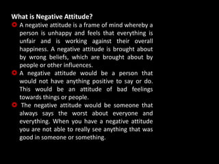 What is Negative Attitude?
 A negative attitude is a frame of mind whereby a
person is unhappy and feels that everything is
unfair and is working against their overall
happiness. A negative attitude is brought about
by wrong beliefs, which are brought about by
people or other influences.
 A negative attitude would be a person that
would not have anything positive to say or do.
This would be an attitude of bad feelings
towards things or people.
 The negative attitude would be someone that
always says the worst about everyone and
everything. When you have a negative attitude
you are not able to really see anything that was
good in someone or something.
 