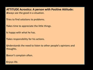 ATTITUDE Acrostics: A person with Positive Attitude:
Always see the good in a situation.
Tries to find solutions to problems.
Takes time to appreciate the little things.
Is happy with what he has.
Takes responsibility for his actions.
Understands the need to listen to other people’s opinions and
thoughts.
Doesn’t complain often.
Enjoys life.
 