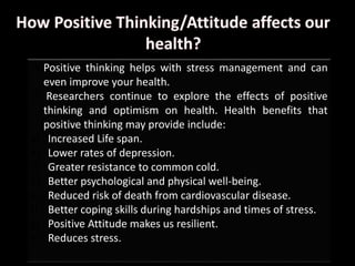  Positive thinking helps with stress management and can
even improve your health.
 Researchers continue to explore the effects of positive
thinking and optimism on health. Health benefits that
positive thinking may provide include:
a) Increased Life span.
b) Lower rates of depression.
c) Greater resistance to common cold.
d) Better psychological and physical well-being.
e) Reduced risk of death from cardiovascular disease.
f) Better coping skills during hardships and times of stress.
g) Positive Attitude makes us resilient.
h) Reduces stress.
 