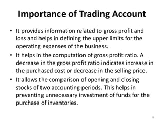 Importance of Trading Account
• It provides information related to gross profit and
loss and helps in defining the upper limits for the
operating expenses of the business.
• It helps in the computation of gross profit ratio. A
decrease in the gross profit ratio indicates increase in
the purchased cost or decrease in the selling price.
• It allows the comparison of opening and closing
stocks of two accounting periods. This helps in
preventing unnecessary investment of funds for the
purchase of inventories.
10
 