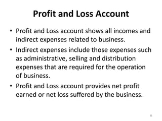 Profit and Loss Account
• Profit and Loss account shows all incomes and
indirect expenses related to business.
• Indirect expenses include those expenses such
as administrative, selling and distribution
expenses that are required for the operation
of business.
• Profit and Loss account provides net profit
earned or net loss suffered by the business.
11
 