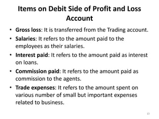 Items on Debit Side of Profit and Loss
Account
• Gross loss: It is transferred from the Trading account.
• Salaries: It refers to the amount paid to the
employees as their salaries.
• Interest paid: It refers to the amount paid as interest
on loans.
• Commission paid: It refers to the amount paid as
commission to the agents.
• Trade expenses: It refers to the amount spent on
various number of small but important expenses
related to business.
13
 