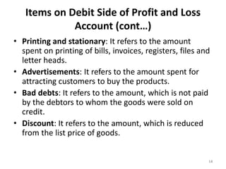 Items on Debit Side of Profit and Loss
Account (cont…)
• Printing and stationary: It refers to the amount
spent on printing of bills, invoices, registers, files and
letter heads.
• Advertisements: It refers to the amount spent for
attracting customers to buy the products.
• Bad debts: It refers to the amount, which is not paid
by the debtors to whom the goods were sold on
credit.
• Discount: It refers to the amount, which is reduced
from the list price of goods.
14
 