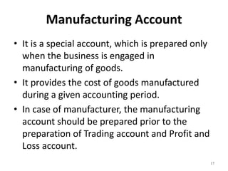 Manufacturing Account
• It is a special account, which is prepared only
when the business is engaged in
manufacturing of goods.
• It provides the cost of goods manufactured
during a given accounting period.
• In case of manufacturer, the manufacturing
account should be prepared prior to the
preparation of Trading account and Profit and
Loss account.
17
 