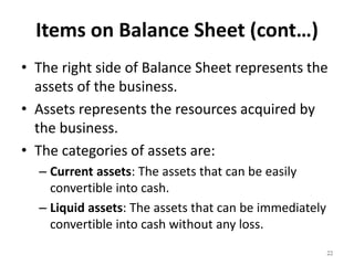 Items on Balance Sheet (cont…)
• The right side of Balance Sheet represents the
assets of the business.
• Assets represents the resources acquired by
the business.
• The categories of assets are:
– Current assets: The assets that can be easily
convertible into cash.
– Liquid assets: The assets that can be immediately
convertible into cash without any loss.
22
 