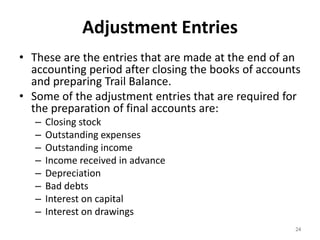 Adjustment Entries
• These are the entries that are made at the end of an
accounting period after closing the books of accounts
and preparing Trail Balance.
• Some of the adjustment entries that are required for
the preparation of final accounts are:
– Closing stock
– Outstanding expenses
– Outstanding income
– Income received in advance
– Depreciation
– Bad debts
– Interest on capital
– Interest on drawings
24
 