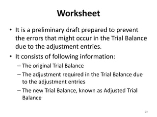 Worksheet
• It is a preliminary draft prepared to prevent
the errors that might occur in the Trial Balance
due to the adjustment entries.
• It consists of following information:
– The original Trial Balance
– The adjustment required in the Trial Balance due
to the adjustment entries
– The new Trial Balance, known as Adjusted Trial
Balance
25
 