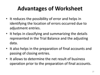Advantages of Worksheet
• It reduces the possibility of error and helps in
identifying the location of errors occurred due to
adjustment entries.
• It helps in classifying and summarizing the details
represented in the Trial Balance and the adjusting
data.
• It also helps in the preparation of final accounts and
passing of closing entries.
• It allows to determine the net result of business
operation prior to the preparation of final accounts.
27
 