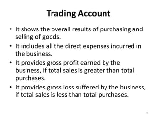 Trading Account
• It shows the overall results of purchasing and
selling of goods.
• It includes all the direct expenses incurred in
the business.
• It provides gross profit earned by the
business, if total sales is greater than total
purchases.
• It provides gross loss suffered by the business,
if total sales is less than total purchases.
5
 