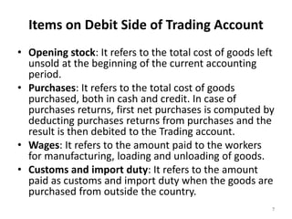 Items on Debit Side of Trading Account
• Opening stock: It refers to the total cost of goods left
unsold at the beginning of the current accounting
period.
• Purchases: It refers to the total cost of goods
purchased, both in cash and credit. In case of
purchases returns, first net purchases is computed by
deducting purchases returns from purchases and the
result is then debited to the Trading account.
• Wages: It refers to the amount paid to the workers
for manufacturing, loading and unloading of goods.
• Customs and import duty: It refers to the amount
paid as customs and import duty when the goods are
purchased from outside the country.
7
 