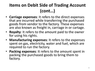 Items on Debit Side of Trading Account
(cont…)
• Carriage expenses: It refers to the direct expenses
that are incurred while transferring the purchased
goods from vendor to the factory. These expenses
are also known as freight in, carriage in or cartage.
• Royalty: It refers to the amount paid to the owner
for using his rights.
• Manufacturing expenses: It refers to the expenses
spent on gas, electricity, water and fuel, which are
required to run the factory.
• Packing expenses: It refers to the amount spent in
packing the purchased goods to bring them to
factory.
8
 