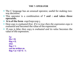 THE ?: OPERATOR
 The C language has an unusual operator, useful for making two-
way decisions.
 This operator is a combination of ? and : and takes three
operands.
 It is of the form exp1?exp2:exp 3
 Here exp1 is evaluated first. If it is true then the expression exp2 is
evaluated and becomes the value of the expression.
 If exp1 is false then exp3 is evaluated and its value becomes the
value of the expression.
Eg:
if(x < 0)
flag = 0;
else
flag = 1;
can be written as
flag = (x < 0)? 0 : 1;
 