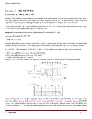 Electronic Lab Manual



Laboratory 6: 4-BIT BCD ADDER:

Components: IC 7483, IC 7408, IC 7432

Consider the arithmetic addition of two decimal digits in BCD, together with an input carry from a previous stage. Since
each input digit does not exceed 9, the output sum cannot be greater than 19, the 1 in the sum being an input carry. The
output of two decimal digits must be represented in BCD and should appear in the form listed in the columns.

A BCD adder that adds 2 BCD digits and produce a sum digit in BCD. The 2 decimal digits, together with the input carry,
are first added in the top 4 bit adder to produce the binary sum.

Objective: To design and implement BCD adder using 4 bit binary adder IC 7483.

Apparatus Required: Two IC 7483

Theory: BCD Addition

Binary Coded Decimal is a method of using binary digits to represent the decimal digits 0 through 9. The valid BCD
numbers are (0000 to 1001)BCD. Each digit of the decimal number will be represented by its four bit binary equivalent.

Ex: (127)10 - BCD equivalent (0001 0010 0111)2. In BCD addition the following three cases are observed:

1. The resulting BCD number equal to less than (1001)BCD.
2. The resulting BCD number greater than (1001)BCD.
3. Carry is generated in the BCD addition.
For case 2 and 3, the result is added with correction factor (0110) BCD so that the result is in valid BCD number.




The two BCD inputs to be added are applied at inputs A and B of the first binary adder IC 7483. The sum output of the
first binary adder is given to the B input of the second binary adder. The A input of the binary adder is given (0110)BCD
when a carry is generated from the first adder or when sum from the first binary adder is greater than (0110)BCD, else
A input is (0000)BCD. The following Boolean expression is used to find whether (0110)BCD or (0000)BCD needs to



K. Adisesha                                                                                                     14
 