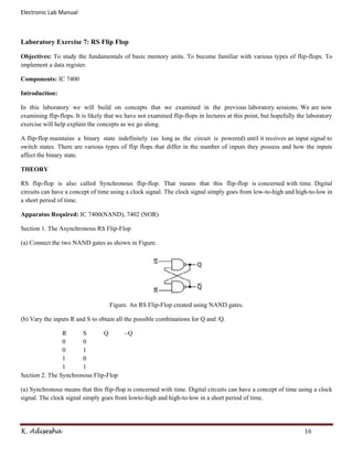 Electronic Lab Manual



Laboratory Exercise 7: RS Flip Flop

Objectives: To study the fundamentals of basic memory units. To become familiar with various types of flip-flops. To
implement a data register.

Components: IC 7400

Introduction:

In this laboratory we will build on concepts that we examined in the previous laboratory sessions. We are now
examining flip-flops. It is likely that we have not examined flip-flops in lectures at this point, but hopefully the laboratory
exercise will help explain the concepts as we go along.

A flip-flop maintains a binary state indefinitely (as long as the circuit is powered) until it receives an input signal to
switch states. There are various types of flip flops that differ in the number of inputs they possess and how the inputs
affect the binary state.

THEORY

RS flip-flop is also called Synchronous flip-flop. That means that this flip-flop is concerned with time. Digital
circuits can have a concept of time using a clock signal. The clock signal simply goes from low-to-high and high-to-low in
a short period of time.

Apparatus Required: IC 7400(NAND), 7402 (NOR)

Section 1. The Asynchronous RS Flip-Flop

(a) Connect the two NAND gates as shown in Figure.




                                    Figure. An RS Flip-Flop created using NAND gates.

(b) Vary the inputs R and S to obtain all the possible combinations for Q and /Q.

                R      S       Q          ~Q
                0      0
                0      1
                1      0
                1      1
Section 2. The Synchronous Flip-Flop

(a) Synchronous means that this flip-flop is concerned with time. Digital circuits can have a concept of time using a clock
signal. The clock signal simply goes from lowto-high and high-to-low in a short period of time.




K. Adisesha                                                                                                        16
 