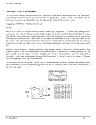 Electronic Lab Manual



Laboratory Exercise 8: J-K Flip-Flop

The JK flip- flop is another modification of the RS flip-flop which has its own way of dealing with the RS flip-flop’s
undesirable input combination (when S= 1 and R= 1). The JK flip-flop has 2 inputs J and K, each ANDed with the
clock pulse and its corresponding NOR output. The schematic for the JK flip- flop is shown below.

Components: IC 7400, IC 7410 (3 input NAND gate)

Theory:

What used to be the S and R inputs are now called the J and K inputs, respectively. The old two-input AND gates have
been replaced with 3-input AND gates, and the third input of each gate receives feedback from the Q and not-Q outputs.
What this does for us is permit the J input to have effect only when the circuit is reset, and permit the K input to have
effect only when the circuit is set. In other words, the two inputs are interlocked, to use a relay logic term, so that
they cannot both be activated simultaneously. If the circuit is "set," the J input is inhibited by the 0 status of not-Q
through the lower AND gate; if the circuit is "reset," the K input is inhibited by the 0 status of Q through the upper AND
gate.

When both J and K inputs are 1, however, something unique happens. Because of the selective inhibiting action of those
3-input AND gates, a "set" state inhibits input J so that the flip-flop acts as if J=0 while K=1 when in fact both are 1. On
the next clock pulse, the outputs will switch ("toggle") from set (Q=1 and not-Q=0) to reset (Q=0 and not-Q=1).
Conversely, a "reset" state inhibits input K so that the flip-flop acts as if J=1 and K=0 when in fact both are 1. The next
clock pulse toggles the circuit again from reset to set.

The end result is that the S-R flip-flop's "invalid" state is eliminated (along with the race condition it engendered) and we
get a useful feature as a bonus: the ability to toggle between the two (bistable) output states with every transition of
the clock input signal.




K. Adisesha                                                                                                      18
 
