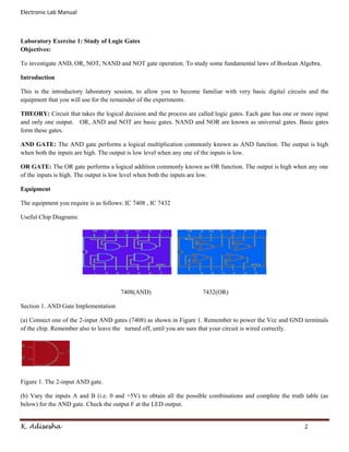 Electronic Lab Manual



Laboratory Exercise 1: Study of Logic Gates
Objectives:

To investigate AND, OR, NOT, NAND and NOT gate operation. To study some fundamental laws of Boolean Algebra.

Introduction

This is the introductory laboratory session, to allow you to become familiar with very basic digital circuits and the
equipment that you will use for the remainder of the experiments.

THEORY: Circuit that takes the logical decision and the process are called logic gates. Each gate has one or more input
and only one output. OR, AND and NOT are basic gates. NAND and NOR are known as universal gates. Basic gates
form these gates.

AND GATE: The AND gate performs a logical multiplication commonly known as AND function. The output is high
when both the inputs are high. The output is low level when any one of the inputs is low.

OR GATE: The OR gate performs a logical addition commonly known as OR function. The output is high when any one
of the inputs is high. The output is low level when both the inputs are low.

Equipment

The equipment you require is as follows: IC 7408 , IC 7432

Useful Chip Diagrams:




                                      7408(AND)                       7432(OR)

Section 1. AND Gate Implementation

(a) Connect one of the 2-input AND gates (7408) as shown in Figure 1. Remember to power the Vcc and GND terminals
of the chip. Remember also to leave the turned off, until you are sure that your circuit is wired correctly.




Figure 1. The 2-input AND gate.

(b) Vary the inputs A and B (i.e. 0 and +5V) to obtain all the possible combinations and complete the truth table (as
below) for the AND gate. Check the output F at the LED output.


K. Adisesha                                                                                                  2
 