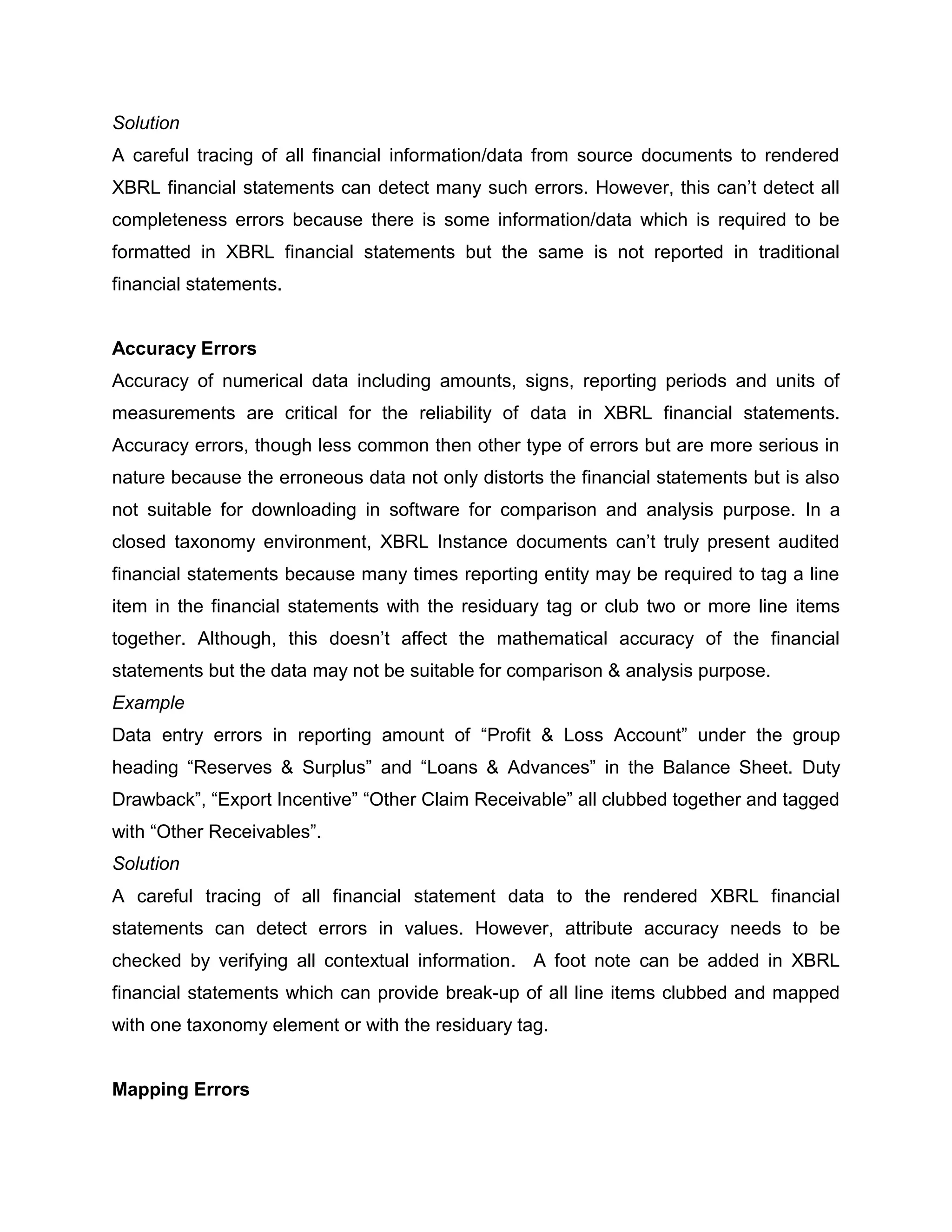 Solution
A careful tracing of all financial information/data from source documents to rendered
XBRL financial statements can detect many such errors. However, this can’t detect all
completeness errors because there is some information/data which is required to be
formatted in XBRL financial statements but the same is not reported in traditional
financial statements.


Accuracy Errors
Accuracy of numerical data including amounts, signs, reporting periods and units of
measurements are critical for the reliability of data in XBRL financial statements.
Accuracy errors, though less common then other type of errors but are more serious in
nature because the erroneous data not only distorts the financial statements but is also
not suitable for downloading in software for comparison and analysis purpose. In a
closed taxonomy environment, XBRL Instance documents can’t truly present audited
financial statements because many times reporting entity may be required to tag a line
item in the financial statements with the residuary tag or club two or more line items
together. Although, this doesn’t affect the mathematical accuracy of the financial
statements but the data may not be suitable for comparison & analysis purpose.
Example
Data entry errors in reporting amount of “Profit & Loss Account” under the group
heading “Reserves & Surplus” and “Loans & Advances” in the Balance Sheet. Duty
Drawback”, “Export Incentive” “Other Claim Receivable” all clubbed together and tagged
with “Other Receivables”.
Solution
A careful tracing of all financial statement data to the rendered XBRL financial
statements can detect errors in values. However, attribute accuracy needs to be
checked by verifying all contextual information. A foot note can be added in XBRL
financial statements which can provide break-up of all line items clubbed and mapped
with one taxonomy element or with the residuary tag.


Mapping Errors
 