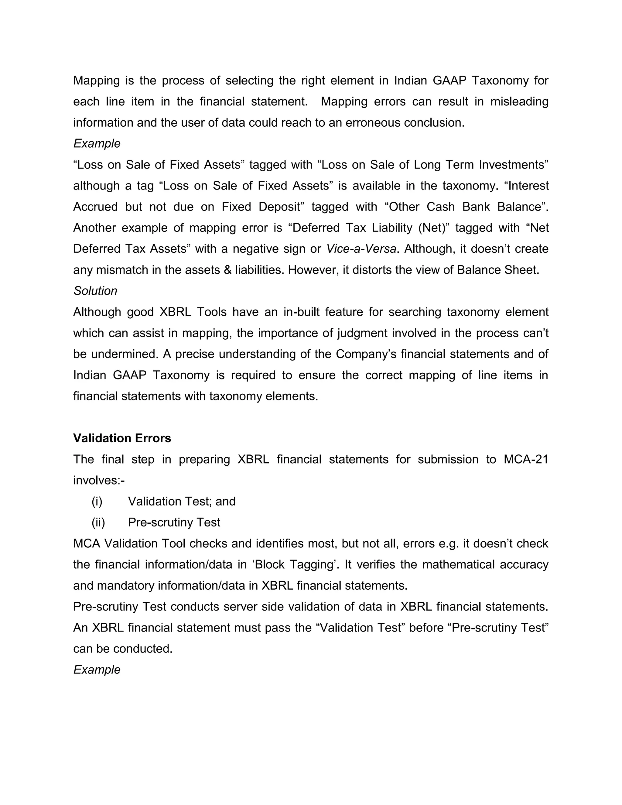 Mapping is the process of selecting the right element in Indian GAAP Taxonomy for
each line item in the financial statement.     Mapping errors can result in misleading
information and the user of data could reach to an erroneous conclusion.
Example
“Loss on Sale of Fixed Assets” tagged with “Loss on Sale of Long Term Investments”
although a tag “Loss on Sale of Fixed Assets” is available in the taxonomy. “Interest
Accrued but not due on Fixed Deposit” tagged with “Other Cash Bank Balance”.
Another example of mapping error is “Deferred Tax Liability (Net)” tagged with “Net
Deferred Tax Assets” with a negative sign or Vice-a-Versa. Although, it doesn’t create
any mismatch in the assets & liabilities. However, it distorts the view of Balance Sheet.
Solution
Although good XBRL Tools have an in-built feature for searching taxonomy element
which can assist in mapping, the importance of judgment involved in the process can’t
be undermined. A precise understanding of the Company’s financial statements and of
Indian GAAP Taxonomy is required to ensure the correct mapping of line items in
financial statements with taxonomy elements.


Validation Errors
The final step in preparing XBRL financial statements for submission to MCA-21
involves:-
   (i)       Validation Test; and
   (ii)      Pre-scrutiny Test
MCA Validation Tool checks and identifies most, but not all, errors e.g. it doesn’t check
the financial information/data in ‘Block Tagging’. It verifies the mathematical accuracy
and mandatory information/data in XBRL financial statements.
Pre-scrutiny Test conducts server side validation of data in XBRL financial statements.
An XBRL financial statement must pass the “Validation Test” before “Pre-scrutiny Test”
can be conducted.
Example
 