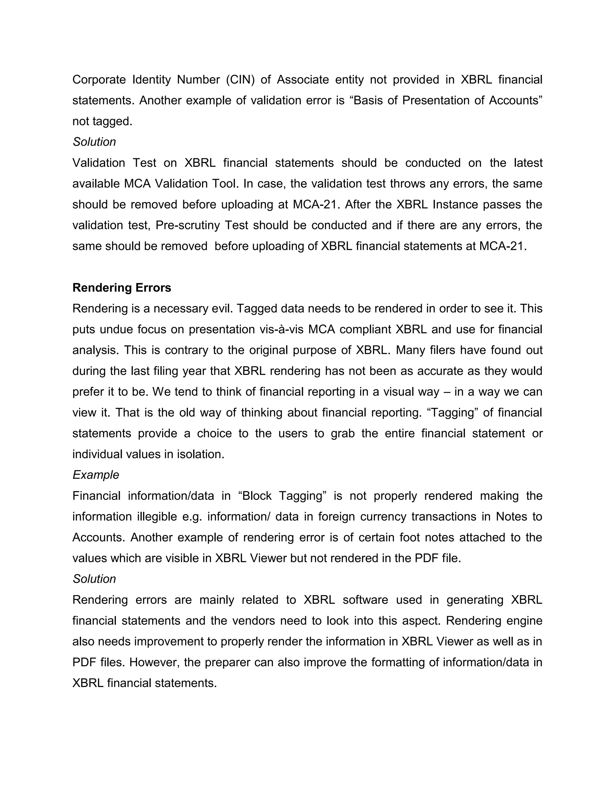 Corporate Identity Number (CIN) of Associate entity not provided in XBRL financial
statements. Another example of validation error is “Basis of Presentation of Accounts”
not tagged.
Solution
Validation Test on XBRL financial statements should be conducted on the latest
available MCA Validation Tool. In case, the validation test throws any errors, the same
should be removed before uploading at MCA-21. After the XBRL Instance passes the
validation test, Pre-scrutiny Test should be conducted and if there are any errors, the
same should be removed before uploading of XBRL financial statements at MCA-21.


Rendering Errors
Rendering is a necessary evil. Tagged data needs to be rendered in order to see it. This
puts undue focus on presentation vis-à-vis MCA compliant XBRL and use for financial
analysis. This is contrary to the original purpose of XBRL. Many filers have found out
during the last filing year that XBRL rendering has not been as accurate as they would
prefer it to be. We tend to think of financial reporting in a visual way – in a way we can
view it. That is the old way of thinking about financial reporting. “Tagging” of financial
statements provide a choice to the users to grab the entire financial statement or
individual values in isolation.
Example
Financial information/data in “Block Tagging” is not properly rendered making the
information illegible e.g. information/ data in foreign currency transactions in Notes to
Accounts. Another example of rendering error is of certain foot notes attached to the
values which are visible in XBRL Viewer but not rendered in the PDF file.
Solution
Rendering errors are mainly related to XBRL software used in generating XBRL
financial statements and the vendors need to look into this aspect. Rendering engine
also needs improvement to properly render the information in XBRL Viewer as well as in
PDF files. However, the preparer can also improve the formatting of information/data in
XBRL financial statements.
 
