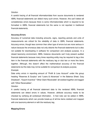 Solution
A careful tracing of all financial information/data from source documents to rendered
XBRL financial statements can detect many such errors. However, this can’t detect all
completeness errors because there is some information/data which is required to be
formatted in XBRL financial statements but the same is not reported in traditional
financial statements.


Accuracy Errors
Accuracy of numerical data including amounts, signs, reporting periods and units of
measurements are critical for the reliability of data in XBRL financial statements.
Accuracy errors, though less common then other type of errors but are more serious in
nature because the erroneous data not only distorts the financial statements but is also
not suitable for downloading in software for comparison and analysis purpose. In a
closed taxonomy environment, XBRL Instance documents can’t truly present audited
financial statements because many times reporting entity may be required to tag a line
item in the financial statements with the residuary tag or club two or more line items
together. Although, this doesn’t affect the mathematical accuracy of the financial
statements but the data may not be suitable for comparison & analysis purpose.
Example
Data entry errors in reporting amount of “Profit & Loss Account” under the group
heading “Reserves & Surplus” and “Loans & Advances” in the Balance Sheet. Duty
Drawback”, “Export Incentive” “Other Claim Receivable” all clubbed together and tagged
with “Other Receivables”.
Solution
A careful tracing of all financial statement data to the rendered XBRL financial
statements can detect errors in values. However, attribute accuracy needs to be
checked by verifying all contextual information. A foot note can be added in XBRL
financial statements which can provide break-up of all line items clubbed and mapped
with one taxonomy element or with the residuary tag.


Mapping Errors
 