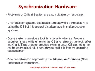 G.Kiruthiga, Associate Professor, Dept of BCA, GNC
Synchronization Hardware
• Problems of Critical Section are also solvable by hardware.
• Uniprocessor systems disables interrupts while a Process Pi is
using the CS but it is a great disadvantage in multiprocessor
systems
• Some systems provide a lock functionality where a Process
acquires a lock while entering the CS and releases the lock after
leaving it. Thus another process trying to enter CS cannot enter
as the entry is locked. It can only do so if it is free by acquiring
the lock itself
• Another advanced approach is the Atomic Instructions (Non-
Interruptible instructions).
12
 