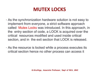 G.Kiruthiga, Associate Professor, Dept of BCA, GNC
MUTEX LOCKS
• As the synchronization hardware solution is not easy to
implement from everyone, a strict software approach
called Mutex Locks was introduced. In this approach, in
the entry section of code, a LOCK is acquired over the
critical resources modified and used inside critical
section, and in the exit section that LOCK is released.
• As the resource is locked while a process executes its
critical section hence no other process can access it
13
 