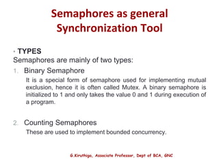 G.Kiruthiga, Associate Professor, Dept of BCA, GNC
Semaphores as general
Synchronization Tool
• TYPES
Semaphores are mainly of two types:
1. Binary Semaphore
It is a special form of semaphore used for implementing mutual
exclusion, hence it is often called Mutex. A binary semaphore is
initialized to 1 and only takes the value 0 and 1 during execution of
a program.
2. Counting Semaphores
These are used to implement bounded concurrency.
17
 