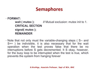 G.Kiruthiga, Associate Professor, Dept of BCA, GNC
Semaphores
• FORMAT:
wait ( mutex ); // Mutual exclusion: mutex init to 1.
CRITICAL SECTION
signal( mutex );
REMAINDER
• Note that not only must the variable-changing steps ( S-- and
S++ ) be indivisible, it is also necessary that for the wait
operation when the test proves false that there be no
interruptions before S gets decremented. It S okay, however,
for the busy loop to be interrupted when the test is true, which
prevents the system from hanging forever
15
 