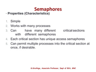 G.Kiruthiga, Associate Professor, Dept of BCA, GNC
Semaphores
• Properties (Characteristics)
1. Simple
2. Works with many processes
3. Can have many different critical sections
with different semaphores
4. Each critical section has unique access semaphores
5. Can permit multiple processes into the critical section at
once, if desirable.
16
 